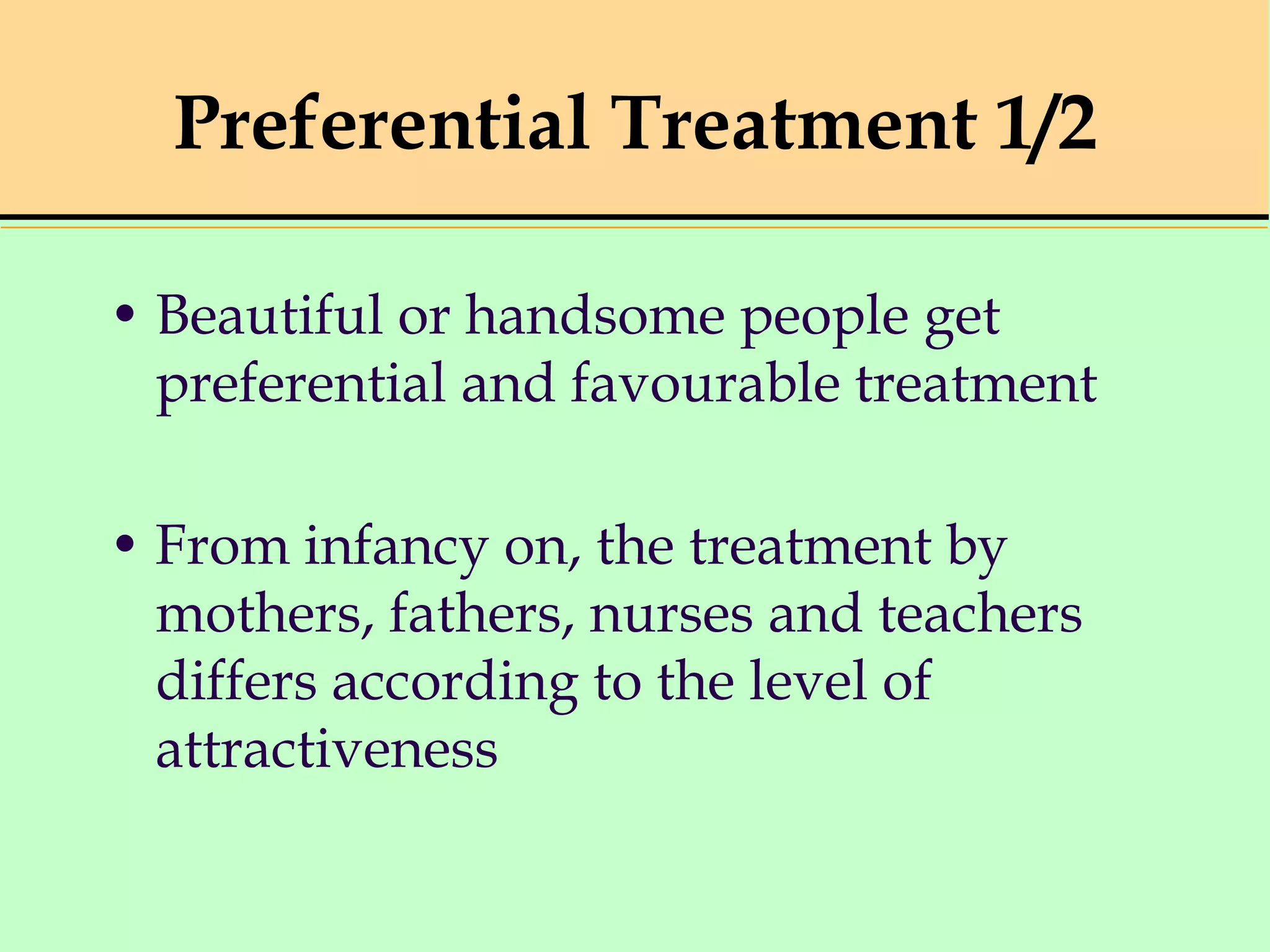 Preferential Treatment 1/2
• Beautiful or handsome people get
preferential and favourable treatment
• From infancy on, the treatment by
mothers, fathers, nurses and teachers
differs according to the level of
attractiveness
 