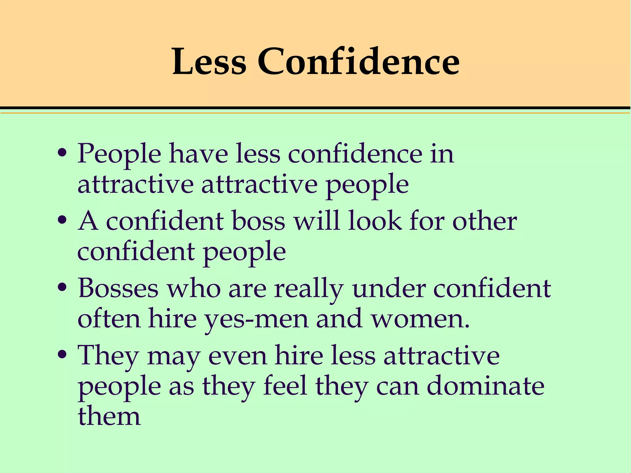 Less Confidence
• People have less confidence in
attractive attractive people
• A confident boss will look for other
confident people
• Bosses who are really under confident
often hire yes-men and women.
• They may even hire less attractive
people as they feel they can dominate
them
 
