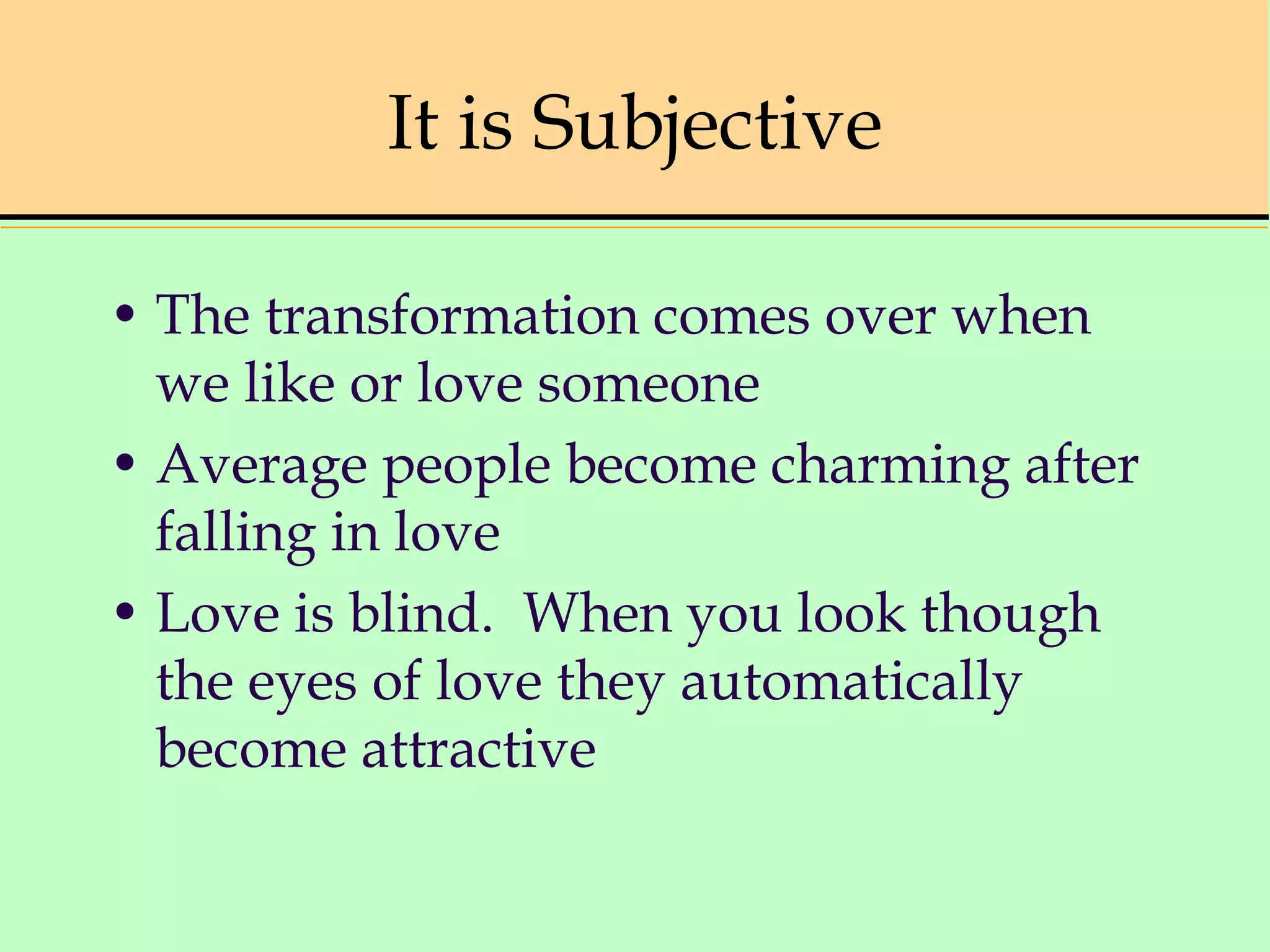 It is Subjective
• The transformation comes over when
we like or love someone
• Average people become charming after
falling in love
• Love is blind. When you look though
the eyes of love they automatically
become attractive
 