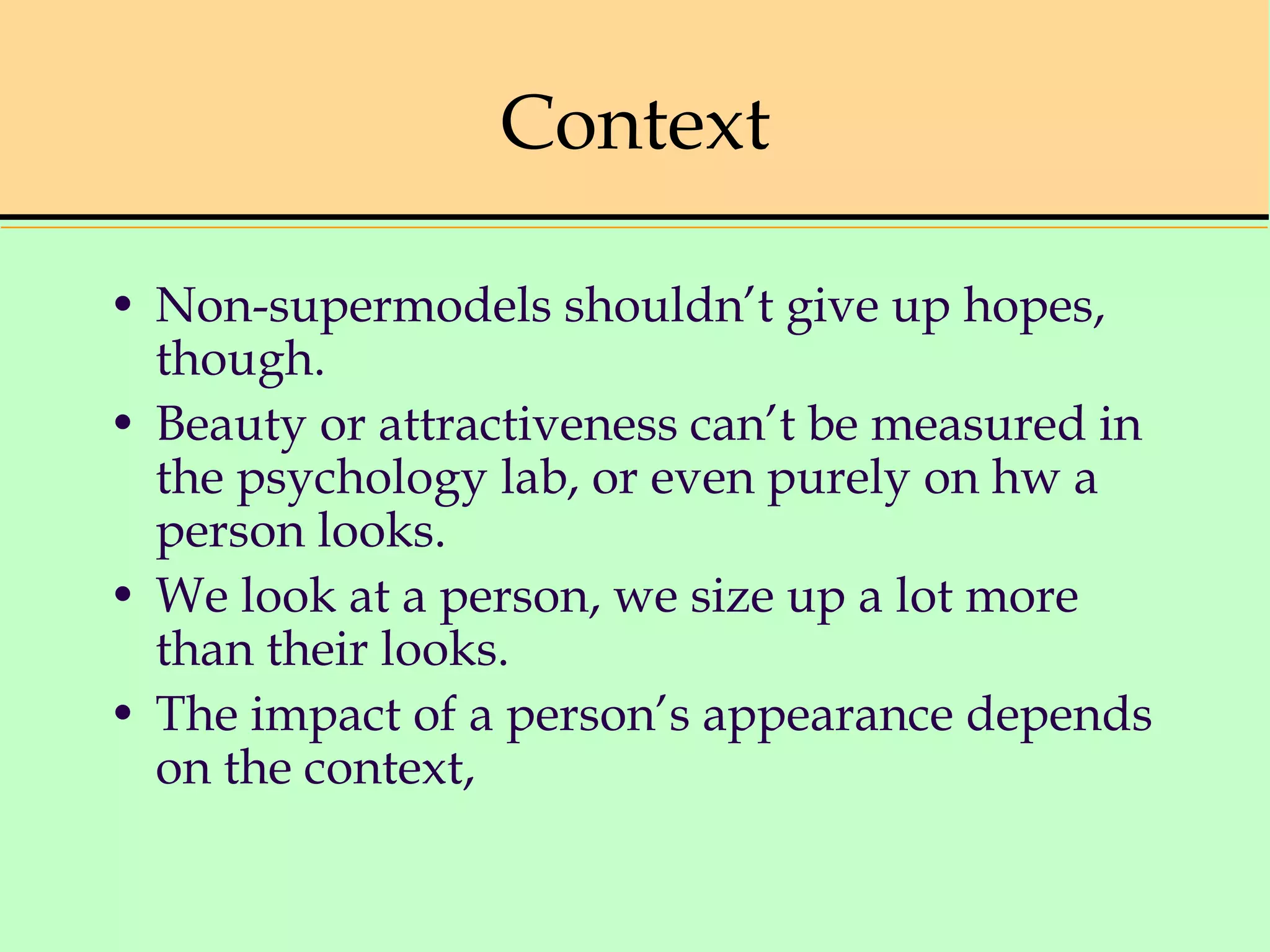 Context
• Non-supermodels shouldn’t give up hopes,
though.
• Beauty or attractiveness can’t be measured in
the psychology lab, or even purely on hw a
person looks.
• We look at a person, we size up a lot more
than their looks.
• The impact of a person’s appearance depends
on the context,
 