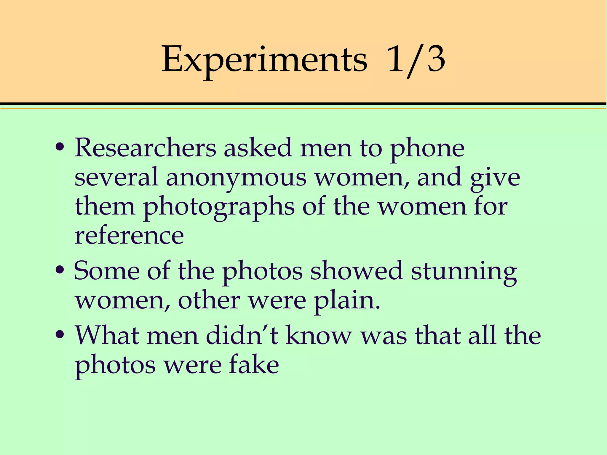Experiments 1/3
• Researchers asked men to phone
several anonymous women, and give
them photographs of the women for
reference
• Some of the photos showed stunning
women, other were plain.
• What men didn’t know was that all the
photos were fake
 