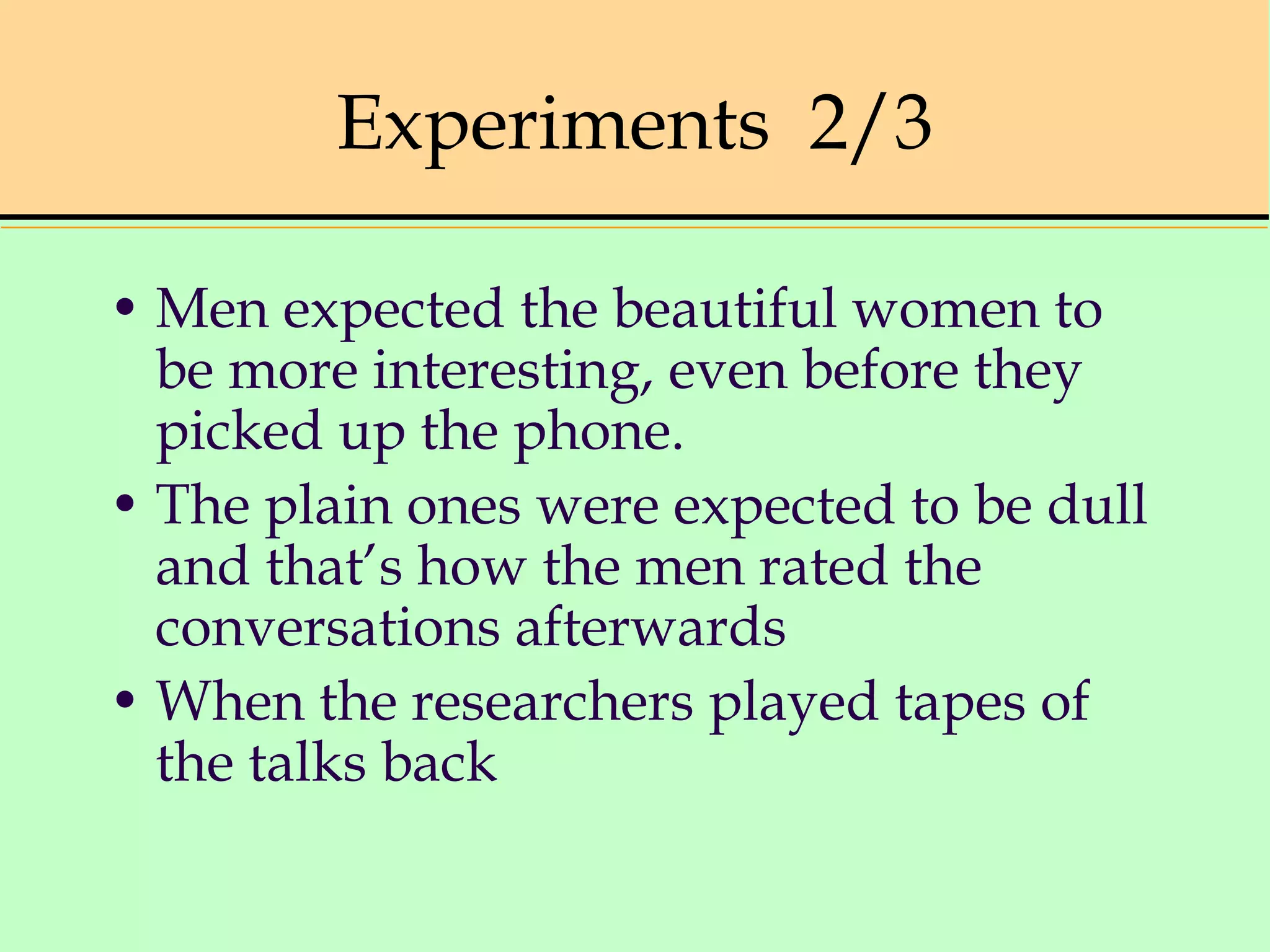 Experiments 2/3
• Men expected the beautiful women to
be more interesting, even before they
picked up the phone.
• The plain ones were expected to be dull
and that’s how the men rated the
conversations afterwards
• When the researchers played tapes of
the talks back
 