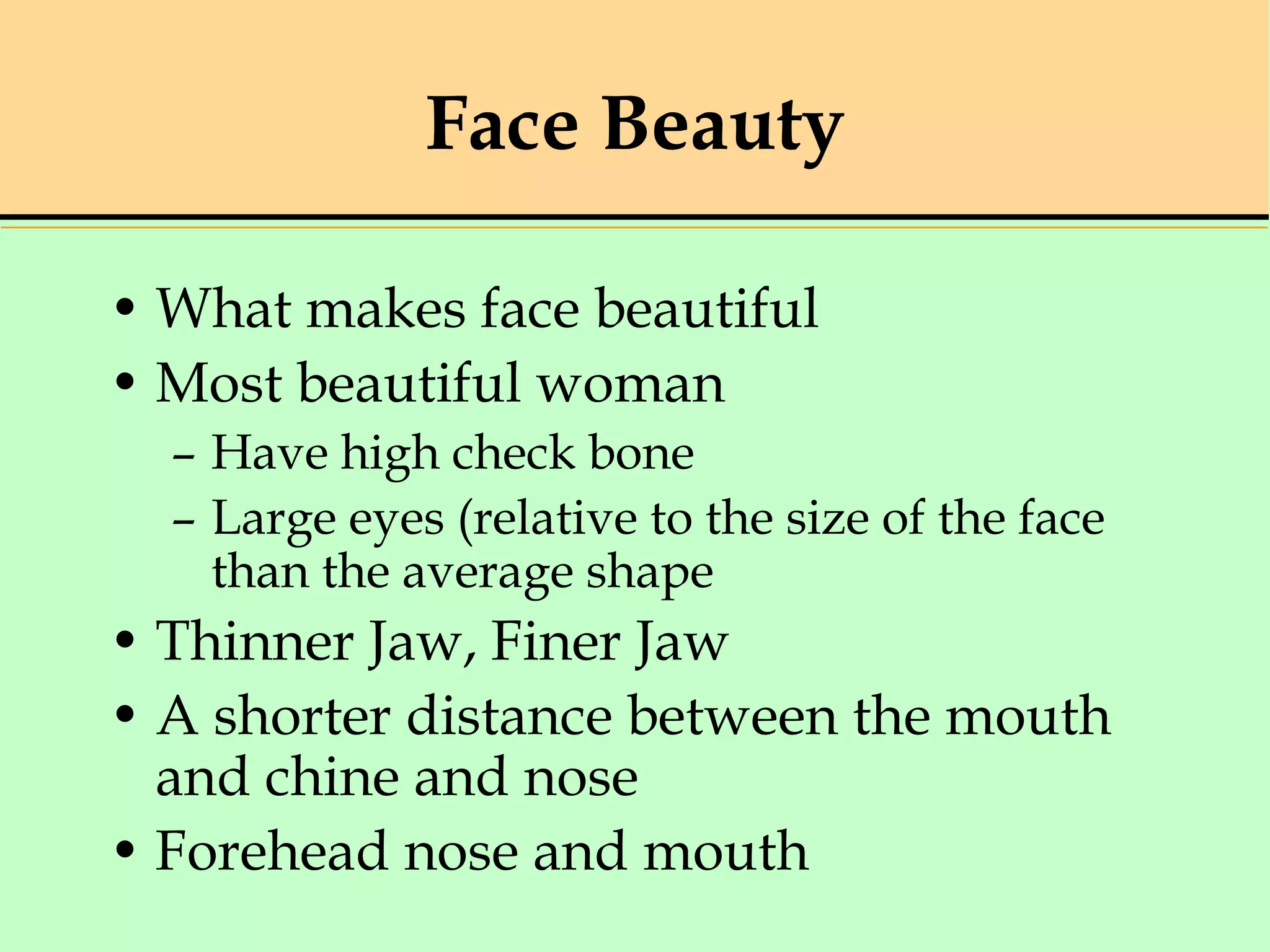 Face Beauty
• What makes face beautiful
• Most beautiful woman
– Have high check bone
– Large eyes (relative to the size of the face
than the average shape
• Thinner Jaw, Finer Jaw
• A shorter distance between the mouth
and chine and nose
• Forehead nose and mouth
 