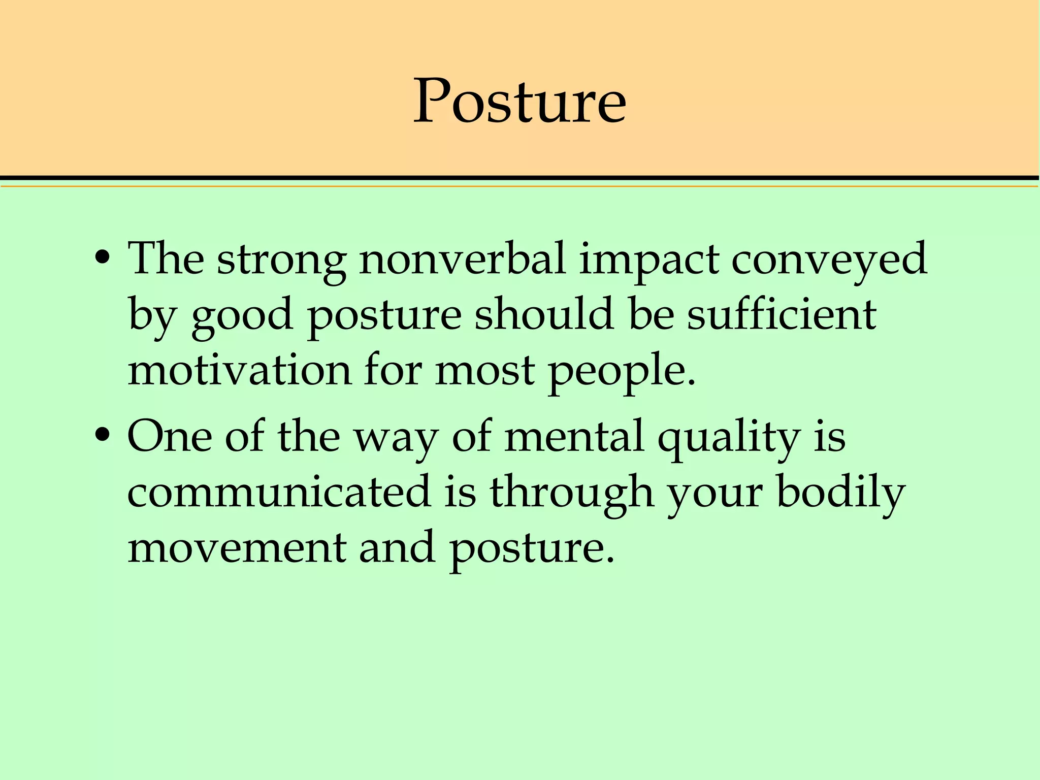 Posture
• The strong nonverbal impact conveyed
by good posture should be sufficient
motivation for most people.
• One of the way of mental quality is
communicated is through your bodily
movement and posture.
 