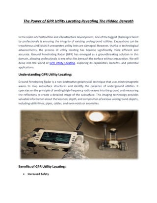 The Power of GPR Utility Locating Revealing The Hidden Beneath
In the realm of construction and infrastructure development, one of the biggest challenges faced
by professionals is ensuring the integrity of existing underground utilities. Excavations can be
treacherous and costly if unexpected utility lines are damaged. However, thanks to technological
advancements, the process of utility locating has become significantly more efficient and
accurate. Ground Penetrating Radar (GPR) has emerged as a groundbreaking solution in this
domain, allowing professionals to see what lies beneath the surface without excavation. We will
delve into the world of GPR Utility Locating, exploring its capabilities, benefits, and potential
applications.
Understanding GPR Utility Locating:
Ground Penetrating Radar is a non-destructive geophysical technique that uses electromagnetic
waves to map subsurface structures and identify the presence of underground utilities. It
operates on the principle of sending high-frequency radio waves into the ground and measuring
the reflections to create a detailed image of the subsurface. This imaging technology provides
valuable information about the location, depth, and composition of various underground objects,
including utility lines, pipes, cables, and even voids or anomalies.
Benefits of GPR Utility Locating:
• Increased Safety
 