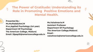 Presented By :
Ms.Muthalakshmi.M
M.sc,Applied Psychology (1st year)
Department Of Psychology
The American College, Madurai.
Email: 22pap20@americancollege.edu.in
The Power of Gratitude: Understanding its
Role in Promoting Positive Emotions and
Mental Health.
Ms.Vaisshnavie.M
Assistant Professor
Department Of Psychology
The American College,Madurai.
Email :
vaisshnavie@americancollege.edu.in
 