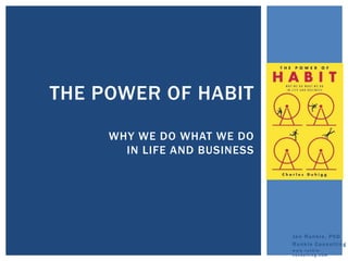 THE POWER OF HABIT
                              By Charles
                              Duhigg
     WHY WE DO WHAT WE DO
       IN LIFE AND BUSINESS




                                  Jen Runkle, PhD
                                  Runkle Consulting
                                  www.runkle-
                                  consulting.com
 