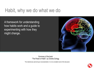 Habit, why we do what we do

A framework for understanding
how habits work and a guide to
experimenting with how they
might change.




                                        Summary of the book
                                “The Power of Habit”, by Charles Duhigg
                 This material was used during an oral presentation; it is not a complete record of the discussion.

                                                                                                                      1
 