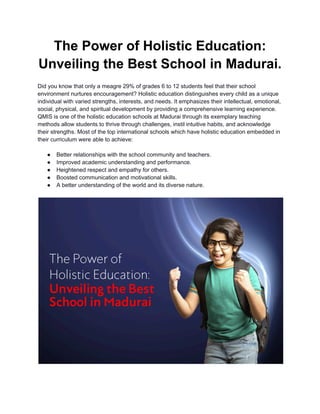 The Power of Holistic Education:
Unveiling the Best School in Madurai.
Did you know that only a meagre 29% of grades 6 to 12 students feel that their school
environment nurtures encouragement? Holistic education distinguishes every child as a unique
individual with varied strengths, interests, and needs. It emphasizes their intellectual, emotional,
social, physical, and spiritual development by providing a comprehensive learning experience.
QMIS is one of the holistic education schools at Madurai through its exemplary teaching
methods allow students to thrive through challenges, instil intuitive habits, and acknowledge
their strengths. Most of the top international schools which have holistic education embedded in
their curriculum were able to achieve:
● Better relationships with the school community and teachers.
● Improved academic understanding and performance.
● Heightened respect and empathy for others.
● Boosted communication and motivational skills.
● A better understanding of the world and its diverse nature.
 