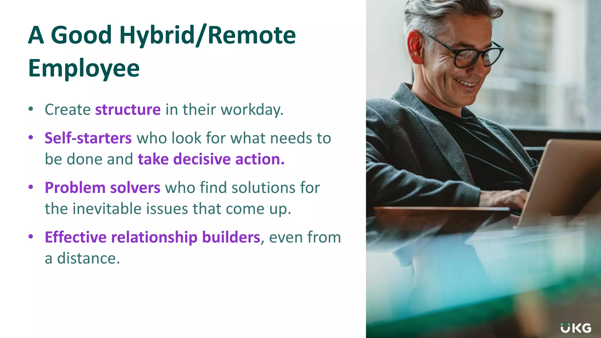 A Good Hybrid/Remote
Employee
• Create structure in their workday.
• Self-starters who look for what needs to
be done and take decisive action.
• Problem solvers who find solutions for
the inevitable issues that come up.
• Effective relationship builders, even from
a distance.
 