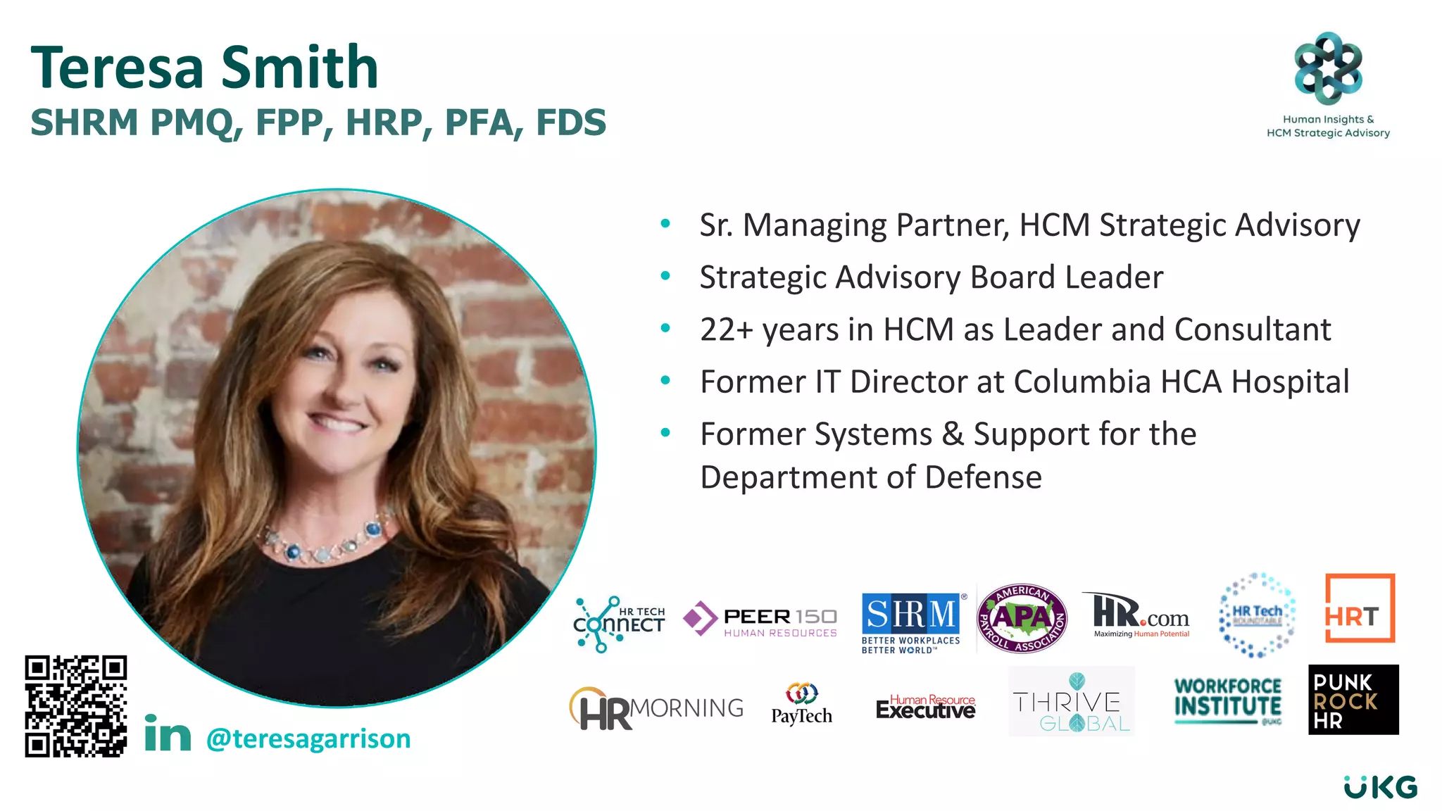 • Sr. Managing Partner, HCM Strategic Advisory
• Strategic Advisory Board Leader
• 22+ years in HCM as Leader and Consultant
• Former IT Director at Columbia HCA Hospital
• Former Systems & Support for the
Department of Defense
Teresa Smith
SHRM PMQ, FPP, HRP, PFA, FDS
@teresagarrison
 