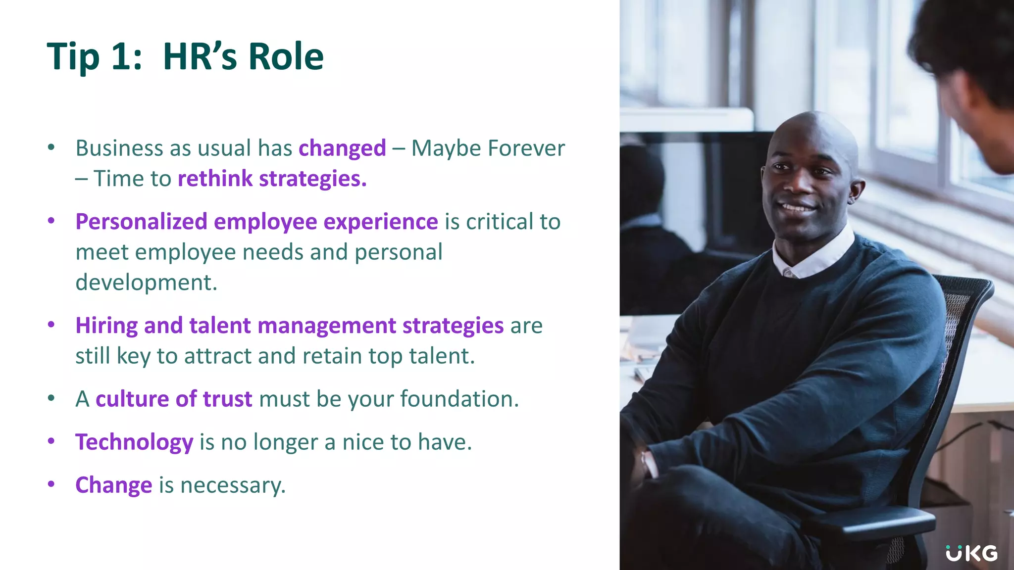 Tip 1: HR’s Role
• Business as usual has changed – Maybe Forever
– Time to rethink strategies.
• Personalized employee experience is critical to
meet employee needs and personal
development.
• Hiring and talent management strategies are
still key to attract and retain top talent.
• A culture of trust must be your foundation.
• Technology is no longer a nice to have.
• Change is necessary.
 