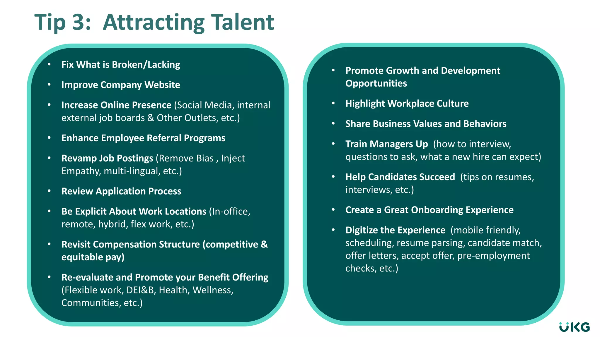 Tip 3: Attracting Talent
• Fix What is Broken/Lacking
• Improve Company Website
• Increase Online Presence (Social Media, internal
external job boards & Other Outlets, etc.)
• Enhance Employee Referral Programs
• Revamp Job Postings (Remove Bias , Inject
Empathy, multi-lingual, etc.)
• Review Application Process
• Be Explicit About Work Locations (In-office,
remote, hybrid, flex work, etc.)
• Revisit Compensation Structure (competitive &
equitable pay)
• Re-evaluate and Promote your Benefit Offering
(Flexible work, DEI&B, Health, Wellness,
Communities, etc.)
• Promote Growth and Development
Opportunities
• Highlight Workplace Culture
• Share Business Values and Behaviors
• Train Managers Up (how to interview,
questions to ask, what a new hire can expect)
• Help Candidates Succeed (tips on resumes,
interviews, etc.)
• Create a Great Onboarding Experience
• Digitize the Experience (mobile friendly,
scheduling, resume parsing, candidate match,
offer letters, accept offer, pre-employment
checks, etc.)
 