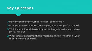 Key Questions
 How much are you trusting in what seems to be?
 How your mental models are shaping your sales performance?
 Which mental models would you challenge in order to achieve
better results?
 What kind of experiment can you make to test the limits of your
mental models at work?
 