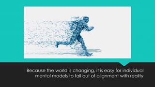 Because the world is changing, it is easy for individual
mental models to fall out of alignment with reality
 