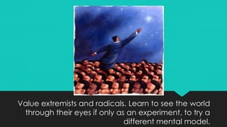 Value extremists and radicals. Learn to see the world
through their eyes if only as an experiment, to try a
different mental model.
 