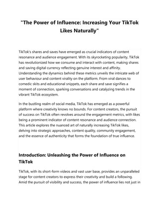 "The Power of Influence: Increasing Your TikTok
Likes Naturally"
TikTok's shares and saves have emerged as crucial indicators of content
resonance and audience engagement. With its skyrocketing popularity, TikTok
has revolutionized how we consume and interact with content, making shares
and saving digital currency reflecting genuine interest and affinity.
Understanding the dynamics behind these metrics unveils the intricate web of
user behaviour and content virality on the platform. From viral dances to
comedic skits and educational snippets, each share and save signifies a
moment of connection, sparking conversations and catalyzing trends in the
vibrant TikTok ecosystem.
In the bustling realm of social media, TikTok has emerged as a powerful
platform where creativity knows no bounds. For content creators, the pursuit
of success on TikTok often revolves around the engagement metrics, with likes
being a prominent indicator of content resonance and audience connection.
This article explores the nuanced art of naturally increasing TikTok likes,
delving into strategic approaches, content quality, community engagement,
and the essence of authenticity that forms the foundation of true influence.
Introduction: Unleashing the Power of Influence on
TikTok
TikTok, with its short-form videos and vast user base, provides an unparalleled
stage for content creators to express their creativity and build a following.
Amid the pursuit of visibility and success, the power of influence lies not just in
 