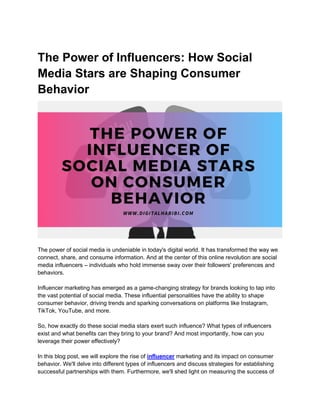 The Power of Influencers: How Social
Media Stars are Shaping Consumer
Behavior
The power of social media is undeniable in today's digital world. It has transformed the way we
connect, share, and consume information. And at the center of this online revolution are social
media influencers – individuals who hold immense sway over their followers' preferences and
behaviors.
Influencer marketing has emerged as a game-changing strategy for brands looking to tap into
the vast potential of social media. These influential personalities have the ability to shape
consumer behavior, driving trends and sparking conversations on platforms like Instagram,
TikTok, YouTube, and more.
So, how exactly do these social media stars exert such influence? What types of influencers
exist and what benefits can they bring to your brand? And most importantly, how can you
leverage their power effectively?
In this blog post, we will explore the rise of influencer marketing and its impact on consumer
behavior. We'll delve into different types of influencers and discuss strategies for establishing
successful partnerships with them. Furthermore, we'll shed light on measuring the success of
 