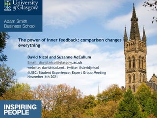 The power of inner feedback: comparison changes
everything
David Nicol and Suzanne McCallum
Email: david.nicol@glasgow.ac.uk
website: davidnicol.net. twitter @davidjnicol
@JISC: Student Experience: Expert Group Meeting
November 4th 2021
 