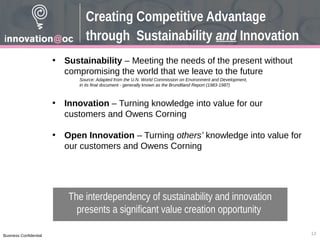 Business Confidential
Creating Competitive Advantage
through Sustainability and Innovation
• Sustainability – Meeting the needs of the present without
compromising the world that we leave to the future
• Innovation – Turning knowledge into value for our
customers and Owens Corning
• Open Innovation – Turning others’ knowledge into value for
our customers and Owens Corning
Source: Adapted from the U.N. World Commission on Environment and Development,
in its final document - generally known as the Brundtland Report (1983-1987)
The interdependency of sustainability and innovation
presents a significant value creation opportunity
13
 