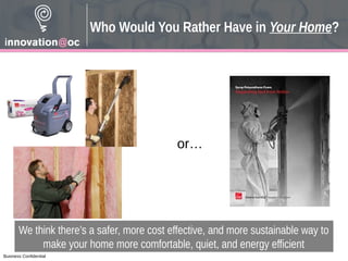 Business Confidential
Who Would You Rather Have in Your Home?
We think there’s a safer, more cost effective, and more sustainable way to
make your home more comfortable, quiet, and energy efficient
or…
 