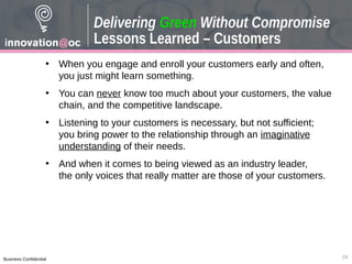 Business Confidential
• When you engage and enroll your customers early and often,
you just might learn something.
• You can never know too much about your customers, the value
chain, and the competitive landscape.
• Listening to your customers is necessary, but not sufficient;
you bring power to the relationship through an imaginative
understanding of their needs.
• And when it comes to being viewed as an industry leader,
the only voices that really matter are those of your customers.
Delivering Green Without Compromise
Lessons Learned – Customers
24
 