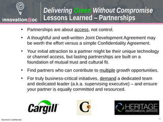 Business Confidential
• Partnerships are about access, not control.
• A thoughtful and well-written Joint Development Agreement may
be worth the effort versus a simple Confidentiality Agreement.
• Your initial attraction to a partner might be their unique technology
or channel access, but lasting partnerships are built on a
foundation of mutual trust and cultural fit.
• Find partners who can contribute to multiple growth opportunities.
• For truly business-critical initiatives, demand a dedicated team
and dedicated leader (a.k.a. supervising executive) – and ensure
your partner is equally committed and resourced.
25
Delivering Green Without Compromise
Lessons Learned – Partnerships
 