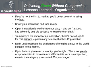 Business Confidential
• If you’re not the first to market, you’d better commit to being
the best.
• Know your limitations and face reality.
• Open Innovation is neither free nor easy – and don’t expect
it to take only one big success for everyone to “get it.”
• To maximize the impact of an innovation, there’s no substitute
for real science – particularly science that has IP protection.
• Don’t underestimate the challenges of bringing a new-to-the-world
solution to the market.
• If you believe you’re a commodity, you’re right. There are plenty
of opportunities to innovate and differentiate versus competition,
even in the category you created 75+ years ago.
26
Delivering Green Without Compromise
Lessons Learned – Organization
 