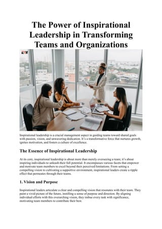 The Power of Inspirational
Leadership in Transforming
Teams and Organizations
Inspirational leadership is a crucial management aspect in guiding teams toward shared goals
with passion, vision, and unwavering dedication. It’s a transformative force that nurtures growth,
ignites motivation, and fosters a culture of excellence.
The Essence of Inspirational Leadership
At its core, inspirational leadership is about more than merely overseeing a team; it’s about
inspiring individuals to unleash their full potential. It encompasses various facets that empower
and motivate team members to excel beyond their perceived limitations. From setting a
compelling vision to cultivating a supportive environment, inspirational leaders create a ripple
effect that permeates through their teams.
1. Vision and Purpose
Inspirational leaders articulate a clear and compelling vision that resonates with their team. They
paint a vivid picture of the future, instilling a sense of purpose and direction. By aligning
individual efforts with this overarching vision, they imbue every task with significance,
motivating team members to contribute their best.
 