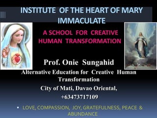 INSTITUTE OF THE HEART OF MARY
IMMACULATE
A SCHOOL FOR CREATIVE
HUMAN TRANSFORMATION
 LOVE, COMPASSION, JOY, GRATEFULNESS, PEACE &
ABUNDANCE
Prof. Onie Sungahid
Alternative Education for Creative Human
Transformation
City of Mati, Davao Oriental,
+63473717109
 