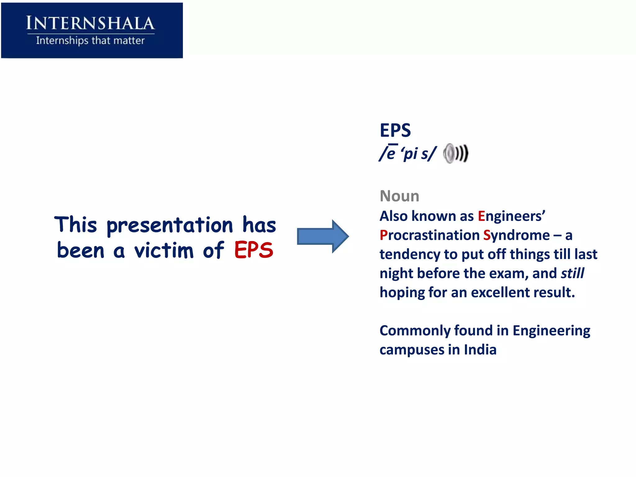 EPS
                        /e ‘pi s/

                        Noun
This presentation has
                        Also known as Engineers’
                        Procrastination Syndrome – a
been a victim of EPS    tendency to put off things till last
                        night before the exam, and still
                        hoping for an excellent result.

                        Commonly found in Engineering
                        campuses in India
 