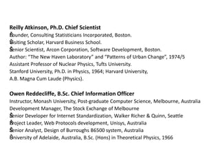 Reilly Atkinson, Ph.D. Chief Scientist
Šounder, Consulting Statisticians Incorporated, Boston.
F
Š isiting Scholar, Harvard Business School.
V
Šenior Scientist, Arcon Corporation, Software Development, Boston.
S
Author: “The New Haven Laboratory” and “Patterns of Urban Change”, 1974/5
Assistant Professor of Nuclear Physics, Tufts University.
Stanford University, Ph.D. in Physics, 1964; Harvard University,
A.B. Magna Cum Laude (Physics).

Owen Reddecliffe, B.Sc. Chief Information Officer
Instructor, Monash University, Post-graduate Computer Science, Melbourne, Australia
Development Manager, The Stock Exchange of Melbourne
Šenior Developer for Internet Standardization, Walker Richer & Quinn, Seattle
S
Š roject Leader, Web Protocols development, Unisys, Australia
P
Šenior Analyst, Design of Burroughs B6500 system, Australia
S
Š niversity of Adelaide, Australia, B.Sc. (Hons) in Theoretical Physics, 1966
U

 