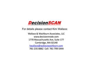 DecisionSCAN
For details please contact Kim Wallace:
Wallace & Washburn Associates, LLC
www.decisionmode.com
1770 Massachusetts Ave, Suite 177
Cambridge, MA 02140
kwallace@wallacewashburn.com
781-235-8882 Cell: 781-799-5444

 