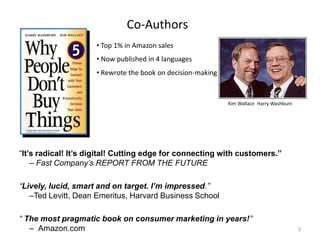 Co-Authors
• Top 1% in Amazon sales
• Now published in 4 languages
• Rewrote the book on decision-making

Kim Wallace Harry Washburn

“It’s radical! It’s digital! Cutting edge for connecting with customers.”
– Fast Company’s REPORT FROM THE FUTURE

“Lively, lucid, smart and on target. I’m impressed.”
–Ted Levitt, Dean Emeritus, Harvard Business School
“ The most pragmatic book on consumer marketing in years!”
– Amazon.com

3

 