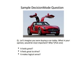 Sample DecisionMode Question

Q: Let’s imagine you were buying a car today. What in your
opinion, would be most important? Why? (Pick one)

•
•
•

It looks great?
It feels great to drive?
It makes logical sense?

 