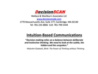 DecisionSCAN
Wallace & Washburn Associates LLC
www.decisionmode.com
1770 Massachusetts Ave, Suite 177, Cambridge, MA 02140
Tel: 781-235-8882 Cell: 781-799-5444

Intuition-Based Communications
“Decision-making relies on a balance between deliberate
and instinctive thinking. We need to look at the subtle, the
hidden and the unspoken.”
- Malcolm Gladwell, Blink: The Power of Thinking without Thinking

 