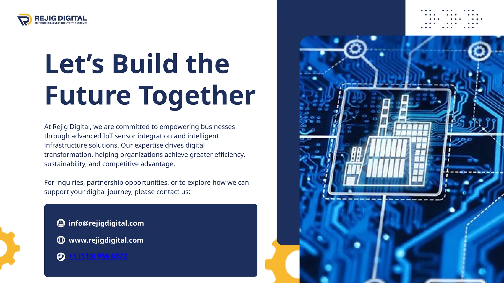 Let’s Build the
Future Together
At Rejig Digital, we are committed to empowering businesses
through advanced IoT sensor integration and intelligent
infrastructure solutions. Our expertise drives digital
transformation, helping organizations achieve greater efficiency,
sustainability, and competitive advantage.
For inquiries, partnership opportunities, or to explore how we can
support your digital journey, please contact us:
info@rejigdigital.com
www.rejigdigital.com
+1 (510) 956 6572
 