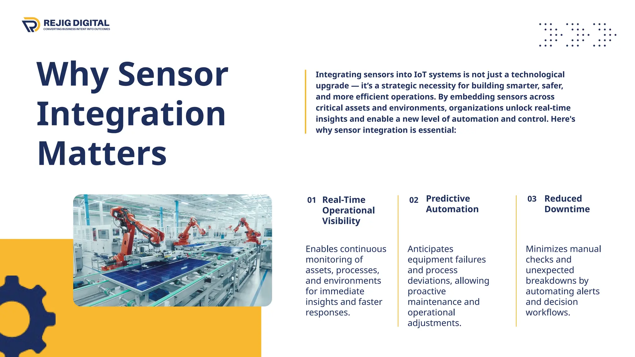 Why Sensor
Integration
Matters
03 Reduced
Downtime
Minimizes manual
checks and
unexpected
breakdowns by
automating alerts
and decision
workflows.
02 Predictive
Automation
Anticipates
equipment failures
and process
deviations, allowing
proactive
maintenance and
operational
adjustments.
01
Enables continuous
monitoring of
assets, processes,
and environments
for immediate
insights and faster
responses.
Real-Time
Operational
Visibility
Integrating sensors into IoT systems is not just a technological
upgrade — it’s a strategic necessity for building smarter, safer,
and more efficient operations. By embedding sensors across
critical assets and environments, organizations unlock real-time
insights and enable a new level of automation and control. Here's
why sensor integration is essential:
 