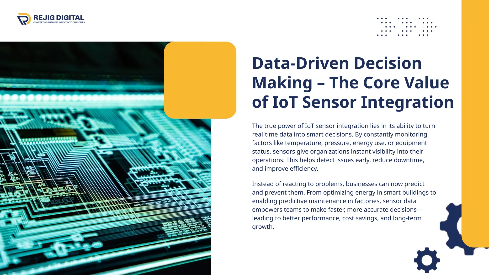 Data-Driven Decision
Making – The Core Value
of IoT Sensor Integration
The true power of IoT sensor integration lies in its ability to turn
real-time data into smart decisions. By constantly monitoring
factors like temperature, pressure, energy use, or equipment
status, sensors give organizations instant visibility into their
operations. This helps detect issues early, reduce downtime,
and improve efficiency.
Instead of reacting to problems, businesses can now predict
and prevent them. From optimizing energy in smart buildings to
enabling predictive maintenance in factories, sensor data
empowers teams to make faster, more accurate decisions—
leading to better performance, cost savings, and long-term
growth.
 