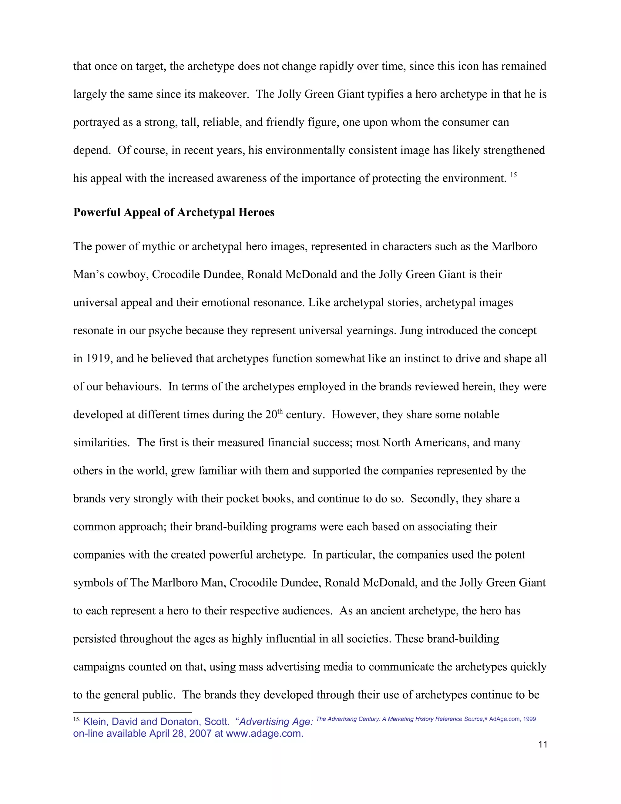 that once on target, the archetype does not change rapidly over time, since this icon has remained

largely the same since its makeover. The Jolly Green Giant typifies a hero archetype in that he is

portrayed as a strong, tall, reliable, and friendly figure, one upon whom the consumer can

depend. Of course, in recent years, his environmentally consistent image has likely strengthened

his appeal with the increased awareness of the importance of protecting the environment. 15

Powerful Appeal of Archetypal Heroes

The power of mythic or archetypal hero images, represented in characters such as the Marlboro

Man’s cowboy, Crocodile Dundee, Ronald McDonald and the Jolly Green Giant is their

universal appeal and their emotional resonance. Like archetypal stories, archetypal images

resonate in our psyche because they represent universal yearnings. Jung introduced the concept

in 1919, and he believed that archetypes function somewhat like an instinct to drive and shape all

of our behaviours. In terms of the archetypes employed in the brands reviewed herein, they were

developed at different times during the 20th century. However, they share some notable

similarities. The first is their measured financial success; most North Americans, and many

others in the world, grew familiar with them and supported the companies represented by the

brands very strongly with their pocket books, and continue to do so. Secondly, they share a

common approach; their brand-building programs were each based on associating their

companies with the created powerful archetype. In particular, the companies used the potent

symbols of The Marlboro Man, Crocodile Dundee, Ronald McDonald, and the Jolly Green Giant

to each represent a hero to their respective audiences. As an ancient archetype, the hero has

persisted throughout the ages as highly influential in all societies. These brand-building

campaigns counted on that, using mass advertising media to communicate the archetypes quickly

to the general public. The brands they developed through their use of archetypes continue to be

  Klein, David and Donaton, Scott. “Advertising Age: The Advertising Century: A Marketing History Reference Source,” AdAge.com, 1999
15.

on-line available April 28, 2007 at www.adage.com.
                                                                                                                                       11
 