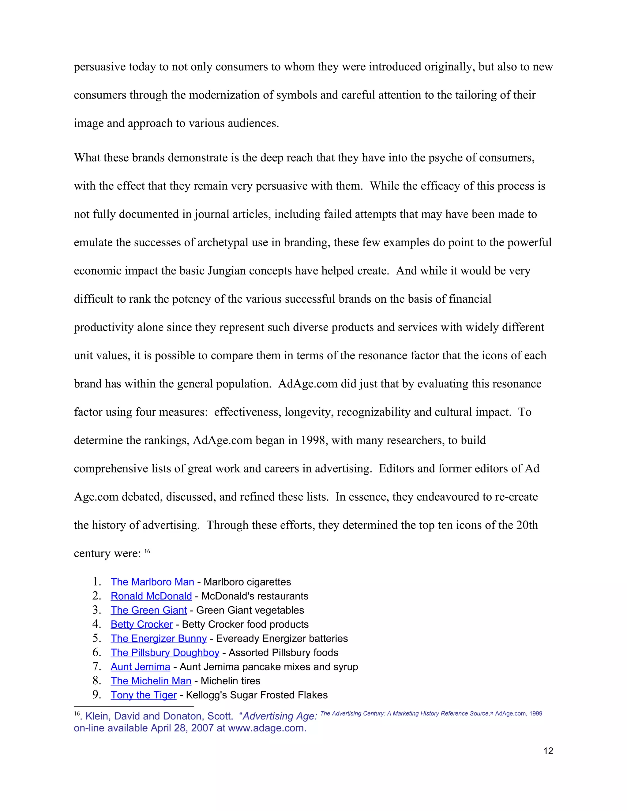 persuasive today to not only consumers to whom they were introduced originally, but also to new

consumers through the modernization of symbols and careful attention to the tailoring of their

image and approach to various audiences.

What these brands demonstrate is the deep reach that they have into the psyche of consumers,

with the effect that they remain very persuasive with them. While the efficacy of this process is

not fully documented in journal articles, including failed attempts that may have been made to

emulate the successes of archetypal use in branding, these few examples do point to the powerful

economic impact the basic Jungian concepts have helped create. And while it would be very

difficult to rank the potency of the various successful brands on the basis of financial

productivity alone since they represent such diverse products and services with widely different

unit values, it is possible to compare them in terms of the resonance factor that the icons of each

brand has within the general population. AdAge.com did just that by evaluating this resonance

factor using four measures: effectiveness, longevity, recognizability and cultural impact. To

determine the rankings, AdAge.com began in 1998, with many researchers, to build

comprehensive lists of great work and careers in advertising. Editors and former editors of Ad

Age.com debated, discussed, and refined these lists. In essence, they endeavoured to re-create

the history of advertising. Through these efforts, they determined the top ten icons of the 20th

century were: 16

     1.   The Marlboro Man - Marlboro cigarettes
     2.   Ronald McDonald - McDonald's restaurants
     3.   The Green Giant - Green Giant vegetables
     4.   Betty Crocker - Betty Crocker food products
     5.   The Energizer Bunny - Eveready Energizer batteries
     6.   The Pillsbury Doughboy - Assorted Pillsbury foods
     7.   Aunt Jemima - Aunt Jemima pancake mixes and syrup
     8.   The Michelin Man - Michelin tires
     9.   Tony the Tiger - Kellogg's Sugar Frosted Flakes

 . Klein, David and Donaton, Scott. “Advertising Age: The Advertising Century: A Marketing History Reference Source,” AdAge.com, 1999
16

on-line available April 28, 2007 at www.adage.com.

                                                                                                                                        12
 