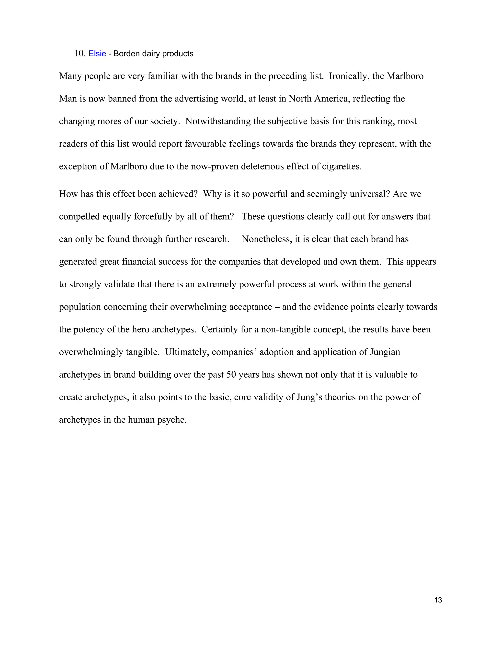 10. Elsie - Borden dairy products

Many people are very familiar with the brands in the preceding list. Ironically, the Marlboro

Man is now banned from the advertising world, at least in North America, reflecting the

changing mores of our society. Notwithstanding the subjective basis for this ranking, most

readers of this list would report favourable feelings towards the brands they represent, with the

exception of Marlboro due to the now-proven deleterious effect of cigarettes.

How has this effect been achieved? Why is it so powerful and seemingly universal? Are we

compelled equally forcefully by all of them? These questions clearly call out for answers that

can only be found through further research.     Nonetheless, it is clear that each brand has

generated great financial success for the companies that developed and own them. This appears

to strongly validate that there is an extremely powerful process at work within the general

population concerning their overwhelming acceptance – and the evidence points clearly towards

the potency of the hero archetypes. Certainly for a non-tangible concept, the results have been

overwhelmingly tangible. Ultimately, companies’ adoption and application of Jungian

archetypes in brand building over the past 50 years has shown not only that it is valuable to

create archetypes, it also points to the basic, core validity of Jung’s theories on the power of

archetypes in the human psyche.




                                                                                                    13
 