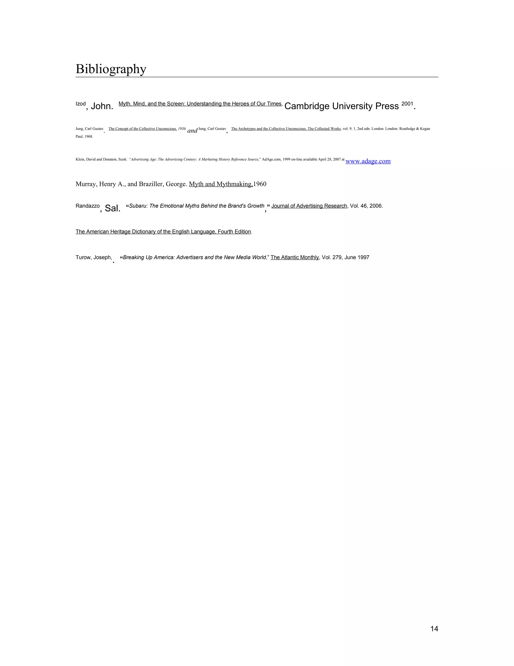 Bibliography

Izod                       Myth, Mind, and the Screen: Understanding the Heroes of Our Times,
      , John.                                                                                                                   Cambridge University Press 2001.

Jung, Carl Gustav    The Concept of the Collective Unconscious, 1936
                 .                                                     and Jung, Carl Gustav,   The Archetypes and the Collective Unconscious, The Collected Works, vol. 9, 1, 2nd edn. London London: Routledge & Kegan

Paul, 1968.




Klein, David and Donaton, Scott. “Advertising Age: The Advertising Century: A Marketing History Reference Source,” AdAge.com, 1999 on-line available April 28, 2007 at
                                                                                                                                                                         www.adage.com.


Murray, Henry A., and Braziller, George. Myth and Mythmaking,1960


Randazzo
              , Sal. “Subaru: The Emotional Myths Behind the Brand's Growth,” Journal of Advertising Research, Vol. 46, 2006.

The American Heritage Dictionary of the English Language, Fourth Edition.



Turow, Joseph,
                       . “Breaking Up America: Advertisers and the New Media World,” The Atlantic Monthly, Vol. 279, June 1997




                                                                                                                                                                                                                       14
 