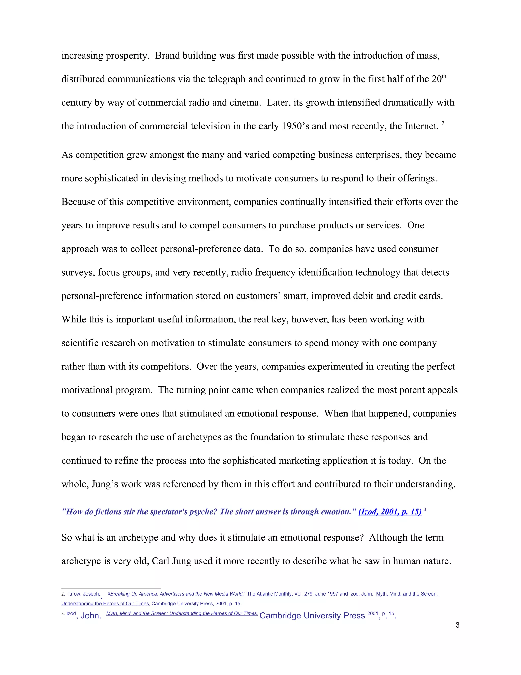 increasing prosperity. Brand building was first made possible with the introduction of mass,

distributed communications via the telegraph and continued to grow in the first half of the 20th

century by way of commercial radio and cinema. Later, its growth intensified dramatically with

the introduction of commercial television in the early 1950’s and most recently, the Internet. 2

As competition grew amongst the many and varied competing business enterprises, they became

more sophisticated in devising methods to motivate consumers to respond to their offerings.

Because of this competitive environment, companies continually intensified their efforts over the

years to improve results and to compel consumers to purchase products or services. One

approach was to collect personal-preference data. To do so, companies have used consumer

surveys, focus groups, and very recently, radio frequency identification technology that detects

personal-preference information stored on customers’ smart, improved debit and credit cards.

While this is important useful information, the real key, however, has been working with

scientific research on motivation to stimulate consumers to spend money with one company

rather than with its competitors. Over the years, companies experimented in creating the perfect

motivational program. The turning point came when companies realized the most potent appeals

to consumers were ones that stimulated an emotional response. When that happened, companies

began to research the use of archetypes as the foundation to stimulate these responses and

continued to refine the process into the sophisticated marketing application it is today. On the

whole, Jung’s work was referenced by them in this effort and contributed to their understanding.

"How do fictions stir the spectator's psyche? The short answer is through emotion." (Izod, 2001, p. 15) 3


So what is an archetype and why does it stimulate an emotional response? Although the term

archetype is very old, Carl Jung used it more recently to describe what he saw in human nature.


2. Turow, Joseph,
                    . “Breaking Up America: Advertisers and the New Media World,” The Atlantic Monthly, Vol. 279, June 1997 and Izod, John.   Myth, Mind, and the Screen:

Understanding the Heroes of Our Times, Cambridge University Press, 2001, p. 15.
3. Izod               Myth, Mind, and the Screen: Understanding the Heroes of Our Times,
          , John.                                                                          Cambridge University Press 2001, p. 15.
                                                                                                                                                                            3
 