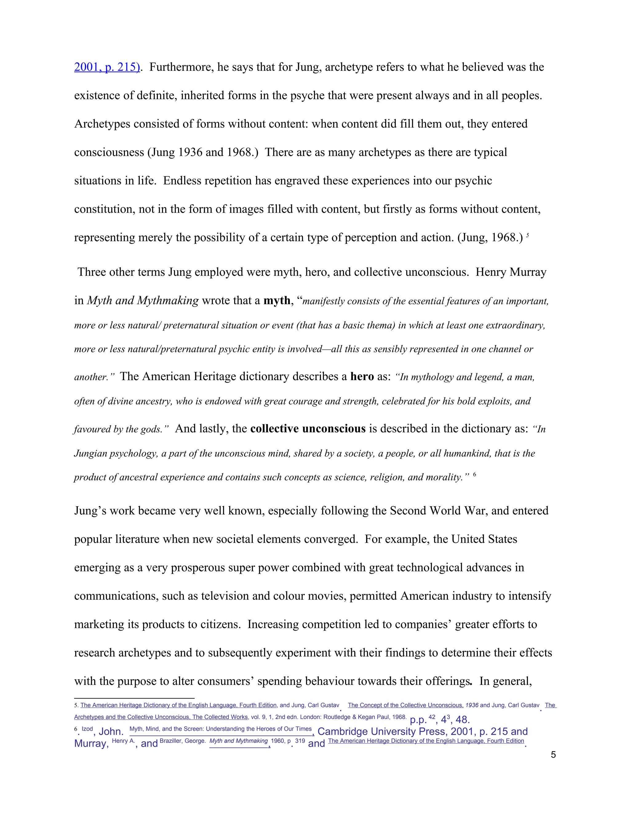 2001, p. 215). Furthermore, he says that for Jung, archetype refers to what he believed was the

existence of definite, inherited forms in the psyche that were present always and in all peoples.

Archetypes consisted of forms without content: when content did fill them out, they entered

consciousness (Jung 1936 and 1968.) There are as many archetypes as there are typical

situations in life. Endless repetition has engraved these experiences into our psychic

constitution, not in the form of images filled with content, but firstly as forms without content,

representing merely the possibility of a certain type of perception and action. (Jung, 1968.) 5

 Three other terms Jung employed were myth, hero, and collective unconscious. Henry Murray

in Myth and Mythmaking wrote that a myth, “manifestly consists of the essential features of an important,
more or less natural/ preternatural situation or event (that has a basic thema) in which at least one extraordinary,

more or less natural/preternatural psychic entity is involved—all this as sensibly represented in one channel or

another.” The American Heritage dictionary describes a hero as: “In mythology and legend, a man,

often of divine ancestry, who is endowed with great courage and strength, celebrated for his bold exploits, and

favoured by the gods.” And lastly, the collective unconscious is described in the dictionary as: “In

Jungian psychology, a part of the unconscious mind, shared by a society, a people, or all humankind, that is the
                                                                                                                                                 6
product of ancestral experience and contains such concepts as science, religion, and morality.”


Jung’s work became very well known, especially following the Second World War, and entered

popular literature when new societal elements converged. For example, the United States

emerging as a very prosperous super power combined with great technological advances in

communications, such as television and colour movies, permitted American industry to intensify

marketing its products to citizens. Increasing competition led to companies’ greater efforts to

research archetypes and to subsequently experiment with their findings to determine their effects

with the purpose to alter consumers’ spending behaviour towards their offerings. In general,
5. The American Heritage Dictionary of the English Language, Fourth Edition, and Jung, Carl Gustav   The Concept of the Collective Unconscious, 1936 and Jung, Carl Gustav The
                                                                                                 .                                                                      .
Archetypes and the Collective Unconscious, The Collected Works, vol. 9, 1, 2nd edn. London: Routledge & Kegan Paul, 1968.
                                                                                                           p.p. 42, 43, 48.
6 Izod        Myth, Mind, and the Screen: Understanding the Heroes of Our Times
 . , John.                                                                      , Cambridge University Press, 2001, p. 215 and
Murray, Henry A., and Braziller, George. Myth and Mythmaking,1960, p. 319 and The American Heritage Dictionary of the English Language, Fourth Edition.
                                                                                                                                                                            5
 