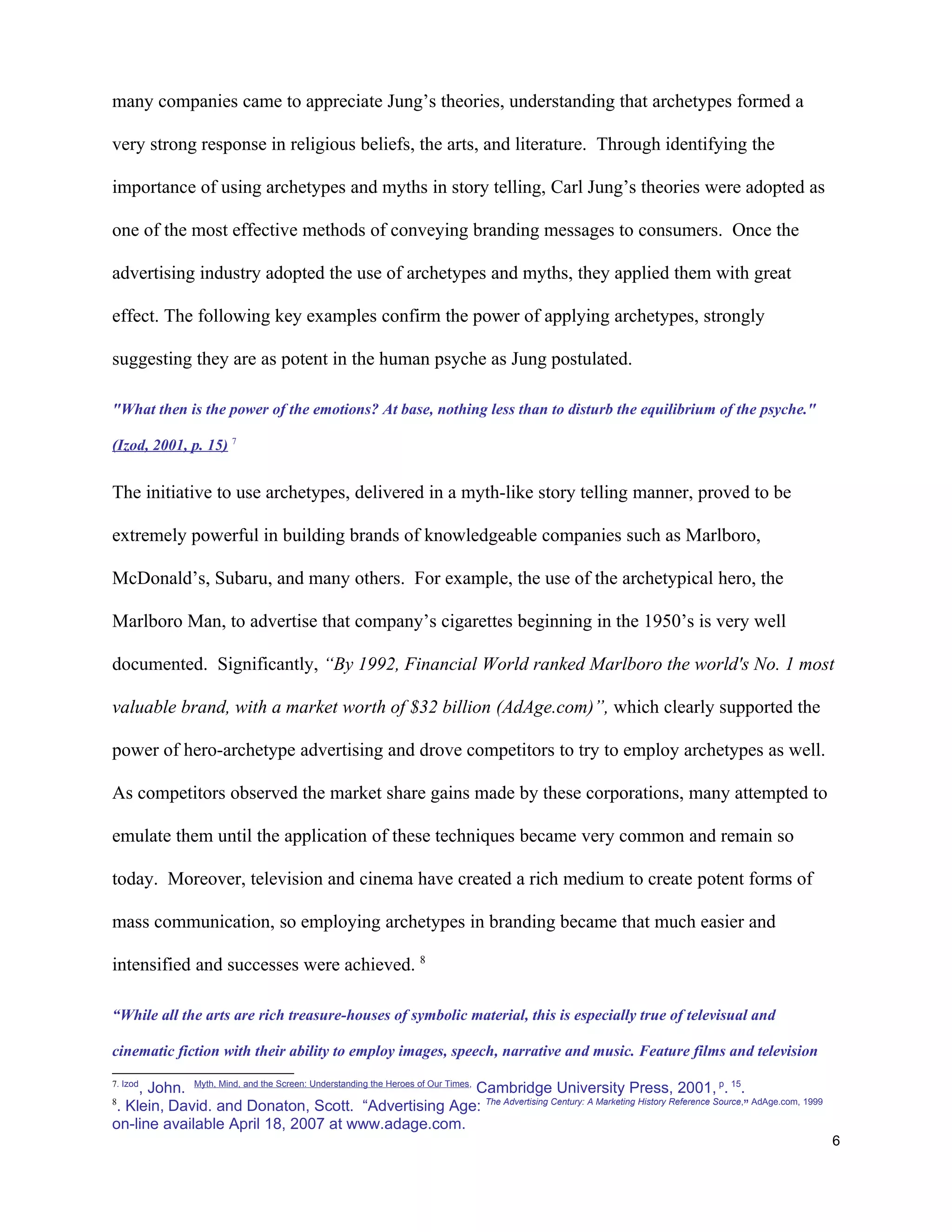 many companies came to appreciate Jung’s theories, understanding that archetypes formed a

very strong response in religious beliefs, the arts, and literature. Through identifying the

importance of using archetypes and myths in story telling, Carl Jung’s theories were adopted as

one of the most effective methods of conveying branding messages to consumers. Once the

advertising industry adopted the use of archetypes and myths, they applied them with great

effect. The following key examples confirm the power of applying archetypes, strongly

suggesting they are as potent in the human psyche as Jung postulated.

"What then is the power of the emotions? At base, nothing less than to disturb the equilibrium of the psyche."

(Izod, 2001, p. 15) 7


The initiative to use archetypes, delivered in a myth-like story telling manner, proved to be

extremely powerful in building brands of knowledgeable companies such as Marlboro,

McDonald’s, Subaru, and many others. For example, the use of the archetypical hero, the

Marlboro Man, to advertise that company’s cigarettes beginning in the 1950’s is very well

documented. Significantly, “By 1992, Financial World ranked Marlboro the world's No. 1 most

valuable brand, with a market worth of $32 billion (AdAge.com)”, which clearly supported the

power of hero-archetype advertising and drove competitors to try to employ archetypes as well.

As competitors observed the market share gains made by these corporations, many attempted to

emulate them until the application of these techniques became very common and remain so

today. Moreover, television and cinema have created a rich medium to create potent forms of

mass communication, so employing archetypes in branding became that much easier and

intensified and successes were achieved. 8

“While all the arts are rich treasure-houses of symbolic material, this is especially true of televisual and

cinematic fiction with their ability to employ images, speech, narrative and music. Feature films and television
7. Izod
     , John. Myth, Mind, and the Screen: Understanding the Heroes of Our Times, Cambridge University Press, 2001, p. 15.
8
 . Klein, David. and Donaton, Scott. “Advertising Age: The Advertising Century: A Marketing History Reference Source,” AdAge.com, 1999
on-line available April 18, 2007 at www.adage.com.
                                                                                                                                         6
 
