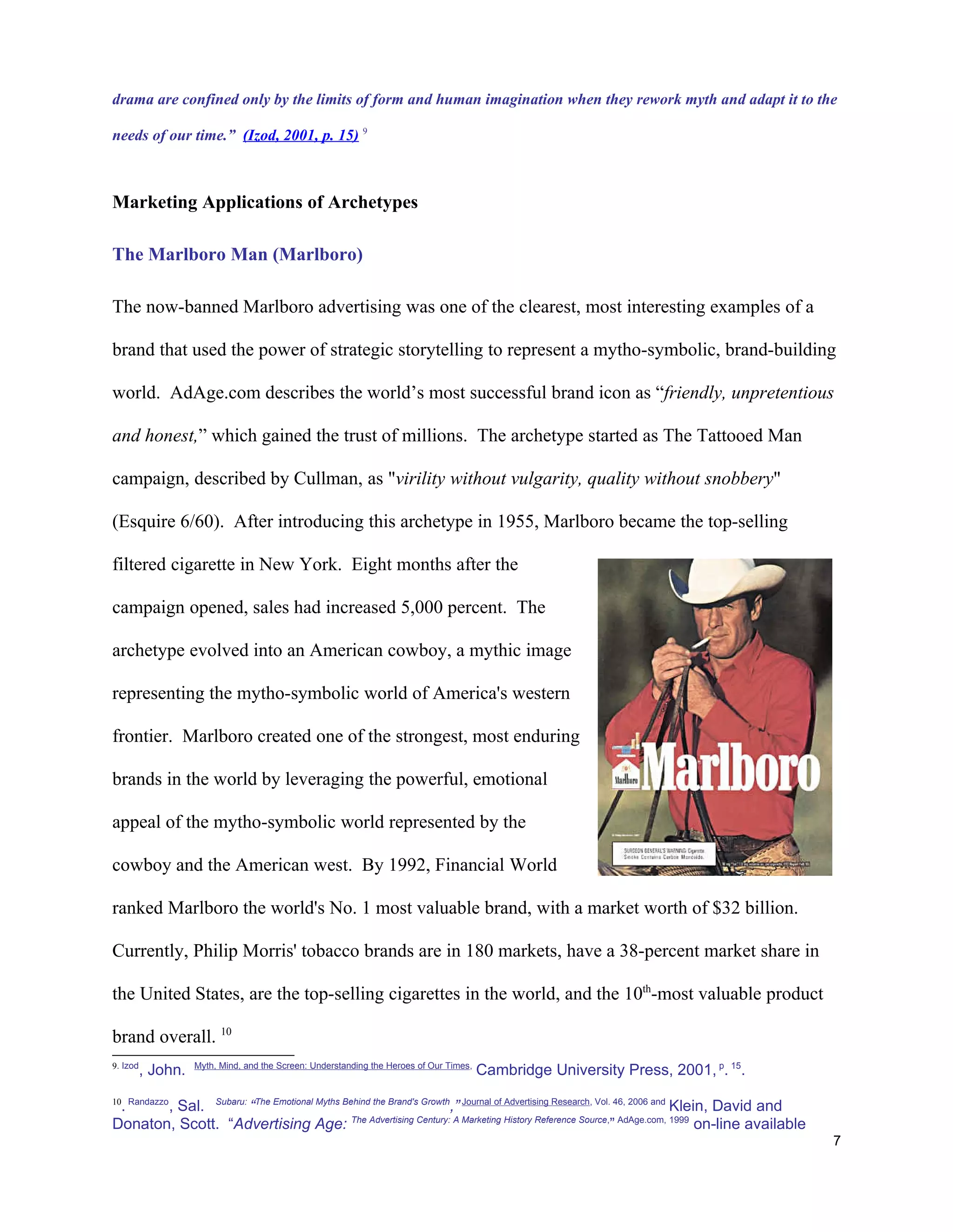 drama are confined only by the limits of form and human imagination when they rework myth and adapt it to the

needs of our time.” (Izod, 2001, p. 15) 9



Marketing Applications of Archetypes

The Marlboro Man (Marlboro)

The now-banned Marlboro advertising was one of the clearest, most interesting examples of a

brand that used the power of strategic storytelling to represent a mytho-symbolic, brand-building

world. AdAge.com describes the world’s most successful brand icon as “friendly, unpretentious

and honest,” which gained the trust of millions. The archetype started as The Tattooed Man

campaign, described by Cullman, as "virility without vulgarity, quality without snobbery"

(Esquire 6/60). After introducing this archetype in 1955, Marlboro became the top-selling

filtered cigarette in New York. Eight months after the

campaign opened, sales had increased 5,000 percent. The

archetype evolved into an American cowboy, a mythic image

representing the mytho-symbolic world of America's western

frontier. Marlboro created one of the strongest, most enduring

brands in the world by leveraging the powerful, emotional

appeal of the mytho-symbolic world represented by the

cowboy and the American west. By 1992, Financial World

ranked Marlboro the world's No. 1 most valuable brand, with a market worth of $32 billion.

Currently, Philip Morris' tobacco brands are in 180 markets, have a 38-percent market share in

the United States, are the top-selling cigarettes in the world, and the 10th-most valuable product

brand overall. 10
9. Izod             Myth, Mind, and the Screen: Understanding the Heroes of Our Times,
          , John.                                                                        Cambridge University Press, 2001, p. 15.
10 Randazzo
 .     , Sal. Subaru: “The Emotional Myths Behind the Brand's Growth,” Journal of Advertising Research, Vol. 46, 2006 and Klein, David and
Donaton, Scott. “Advertising Age: The Advertising Century: A Marketing History Reference Source,” AdAge.com, 1999 on-line available
                                                                                                                                             7
 