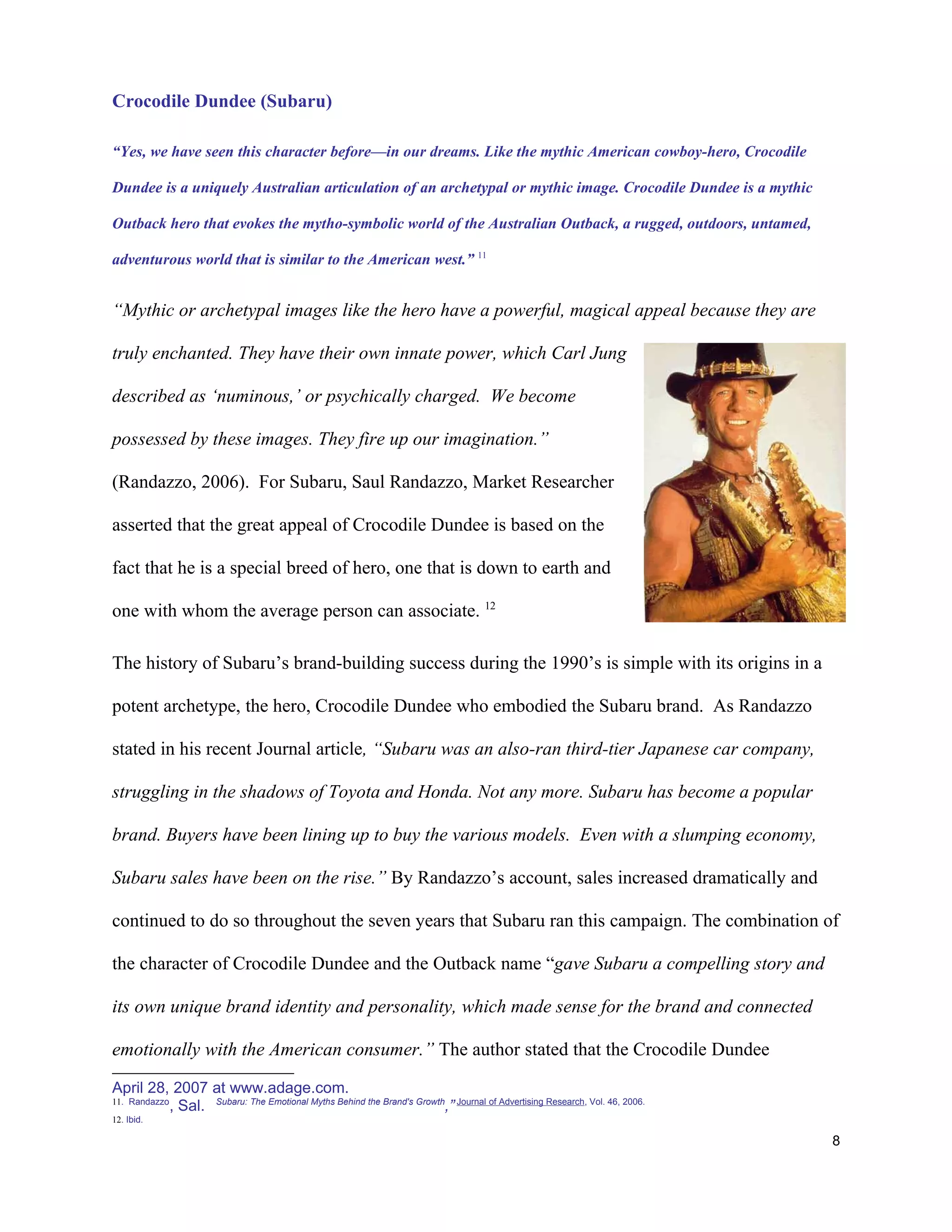 Crocodile Dundee (Subaru)

“Yes, we have seen this character before—in our dreams. Like the mythic American cowboy-hero, Crocodile

Dundee is a uniquely Australian articulation of an archetypal or mythic image. Crocodile Dundee is a mythic

Outback hero that evokes the mytho-symbolic world of the Australian Outback, a rugged, outdoors, untamed,

adventurous world that is similar to the American west.” 11


“Mythic or archetypal images like the hero have a powerful, magical appeal because they are

truly enchanted. They have their own innate power, which Carl Jung

described as ‘numinous,’ or psychically charged. We become

possessed by these images. They fire up our imagination.”

(Randazzo, 2006). For Subaru, Saul Randazzo, Market Researcher

asserted that the great appeal of Crocodile Dundee is based on the

fact that he is a special breed of hero, one that is down to earth and

one with whom the average person can associate. 12

The history of Subaru’s brand-building success during the 1990’s is simple with its origins in a

potent archetype, the hero, Crocodile Dundee who embodied the Subaru brand. As Randazzo

stated in his recent Journal article, “Subaru was an also-ran third-tier Japanese car company,

struggling in the shadows of Toyota and Honda. Not any more. Subaru has become a popular

brand. Buyers have been lining up to buy the various models. Even with a slumping economy,

Subaru sales have been on the rise.” By Randazzo’s account, sales increased dramatically and

continued to do so throughout the seven years that Subaru ran this campaign. The combination of

the character of Crocodile Dundee and the Outback name “gave Subaru a compelling story and

its own unique brand identity and personality, which made sense for the brand and connected

emotionally with the American consumer.” The author stated that the Crocodile Dundee

April 28, 2007 at www.adage.com.
11. Randazzo
             , Sal. Subaru: The Emotional Myths Behind the Brand's Growth,” Journal of Advertising Research, Vol. 46, 2006.
12. Ibid.

                                                                                                                              8
 