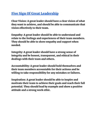 Five Sign Of Great Leadership
Clear Vision: A great leader should have a clear vision of what
they want to achieve, and should be able to communicate that
vision effectively to their team.
Empathy: A great leader should be able to understand and
relate to the feelings and experiences of their team members.
They should be able to show empathy and support when
needed.
Integrity: A great leader should have a strong sense of
integrity and be honest, transparent, and ethical in their
dealings with their team and others.
Accountability: A great leader should hold themselves and
their team members accountable for their actions and be
willing to take responsibility for any mistakes or failures.
Inspiration: A great leader should be able to inspire and
motivate their team to achieve their goals and reach their full
potential. They should lead by example and show a positive
attitude and a strong work ethic.
 