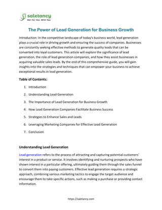 https://saletancy.com
The Power of Lead Generation for Business Growth
Introduction: In the competitive landscape of today's business world, lead generation
plays a crucial role in driving growth and ensuring the success of companies. Businesses
are constantly seeking effective methods to generate quality leads that can be
converted into loyal customers. This article will explore the significance of lead
generation, the role of lead generation companies, and how they assist businesses in
acquiring valuable sales leads. By the end of this comprehensive guide, you will gain
insights into the strategies and techniques that can empower your business to achieve
exceptional results in lead generation.
Table of Contents:
1. Introduction
2. Understanding Lead Generation
3. The Importance of Lead Generation for Business Growth
4. How Lead Generation Companies Facilitate Business Success
5. Strategies to Enhance Sales and Leads
6. Leveraging Marketing Companies for Effective Lead Generation
7. Conclusion
Understanding Lead Generation
Lead generation refers to the process of attracting and capturing potential customers'
interest in a product or service. It involves identifying and nurturing prospects who have
shown interest in a particular offering, ultimately guiding them through the sales funnel
to convert them into paying customers. Effective lead generation requires a strategic
approach, combining various marketing tactics to engage the target audience and
encourage them to take specific actions, such as making a purchase or providing contact
information.
 